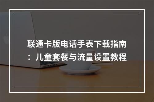 联通卡版电话手表下载指南：儿童套餐与流量设置教程