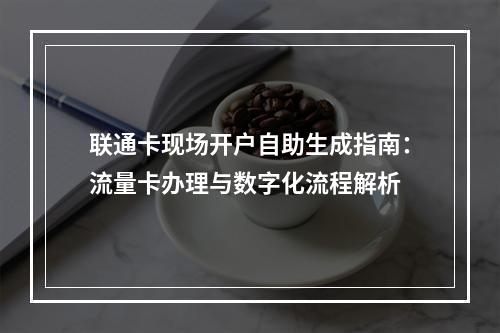 联通卡现场开户自助生成指南：流量卡办理与数字化流程解析