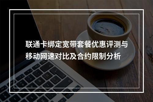 联通卡绑定宽带套餐优惠评测与移动网速对比及合约限制分析