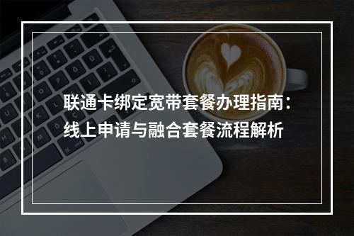 联通卡绑定宽带套餐办理指南：线上申请与融合套餐流程解析