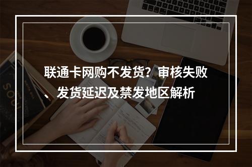 联通卡网购不发货？审核失败、发货延迟及禁发地区解析
