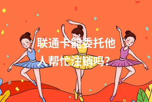 联通卡能委托他人帮忙注销吗？