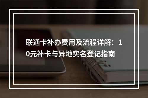 联通卡补办费用及流程详解：10元补卡与异地实名登记指南