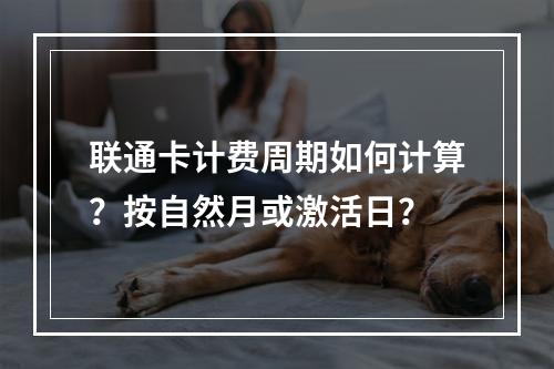 联通卡计费周期如何计算？按自然月或激活日？