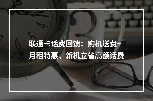 联通卡话费回馈：购机送费+月租特惠，新机立省高额话费