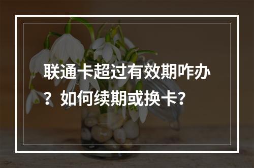 联通卡超过有效期咋办？如何续期或换卡？