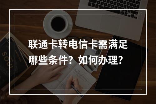 联通卡转电信卡需满足哪些条件？如何办理？