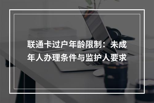 联通卡过户年龄限制：未成年人办理条件与监护人要求