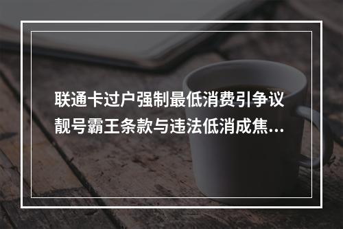 联通卡过户强制最低消费引争议 靓号霸王条款与违法低消成焦点