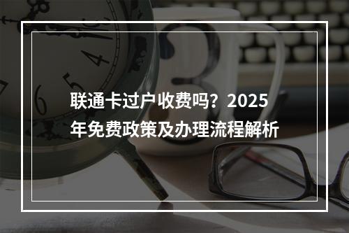 联通卡过户收费吗？2025年免费政策及办理流程解析