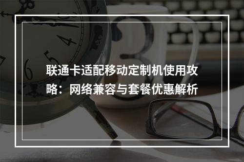 联通卡适配移动定制机使用攻略：网络兼容与套餐优惠解析