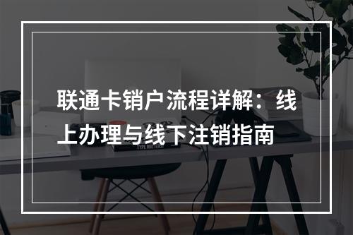 联通卡销户流程详解：线上办理与线下注销指南
