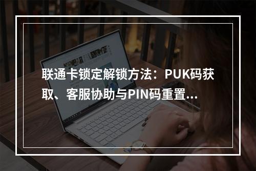 联通卡锁定解锁方法：PUK码获取、客服协助与PIN码重置指南