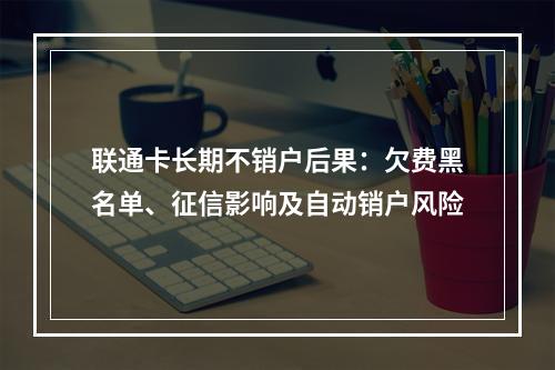 联通卡长期不销户后果：欠费黑名单、征信影响及自动销户风险