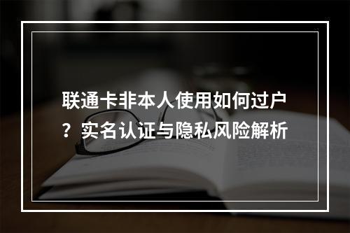 联通卡非本人使用如何过户？实名认证与隐私风险解析