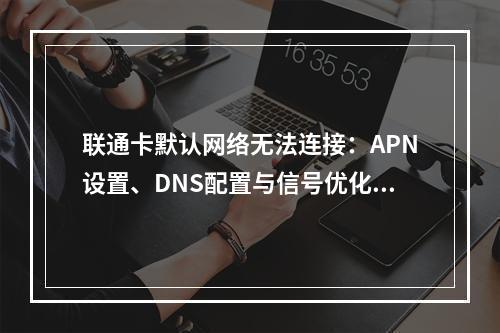 联通卡默认网络无法连接：APN设置、DNS配置与信号优化指南