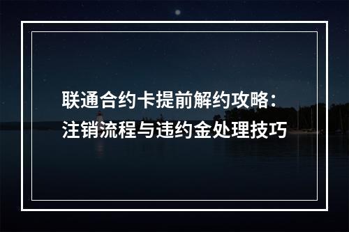 联通合约卡提前解约攻略：注销流程与违约金处理技巧