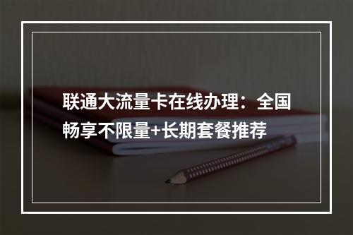 联通大流量卡在线办理：全国畅享不限量+长期套餐推荐