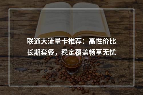 联通大流量卡推荐：高性价比长期套餐，稳定覆盖畅享无忧