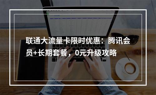 联通大流量卡限时优惠：腾讯会员+长期套餐，0元升级攻略