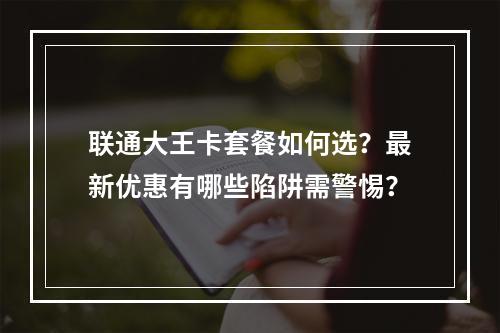 联通大王卡套餐如何选？最新优惠有哪些陷阱需警惕？