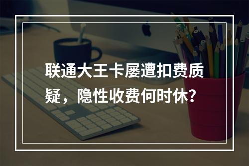 联通大王卡屡遭扣费质疑，隐性收费何时休？