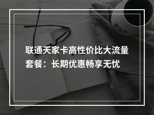 联通天家卡高性价比大流量套餐：长期优惠畅享无忧