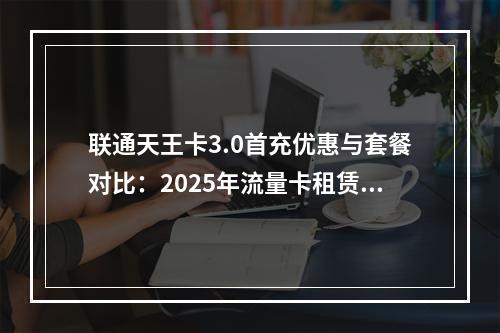 联通天王卡3.0首充优惠与套餐对比：2025年流量卡租赁攻略