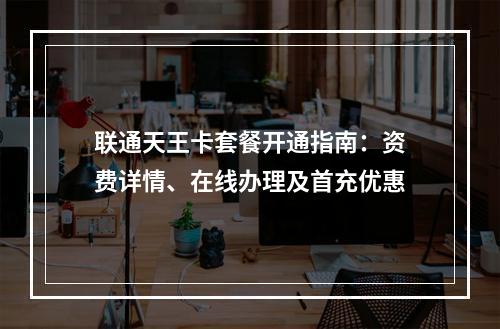 联通天王卡套餐开通指南：资费详情、在线办理及首充优惠