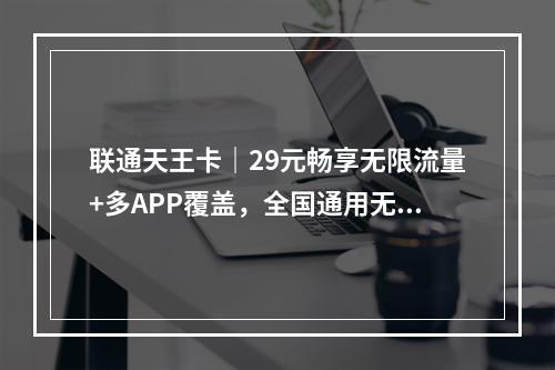 联通天王卡｜29元畅享无限流量+多APP覆盖，全国通用无忧选
