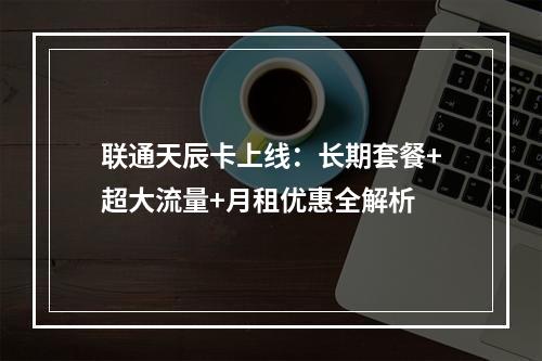 联通天辰卡上线：长期套餐+超大流量+月租优惠全解析