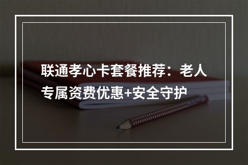 联通孝心卡套餐推荐：老人专属资费优惠+安全守护