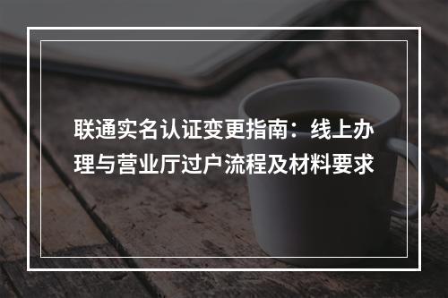 联通实名认证变更指南：线上办理与营业厅过户流程及材料要求
