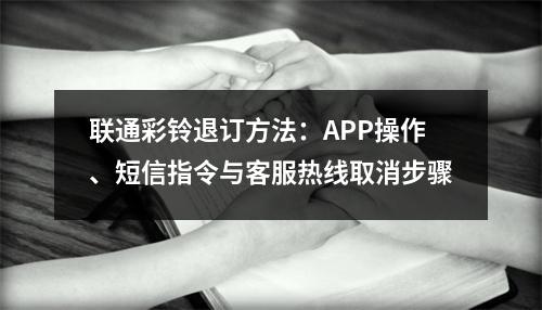联通彩铃退订方法：APP操作、短信指令与客服热线取消步骤
