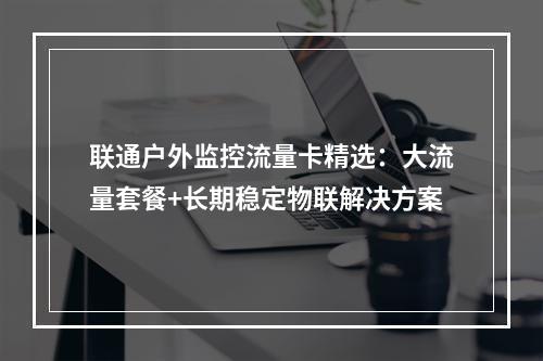 联通户外监控流量卡精选：大流量套餐+长期稳定物联解决方案