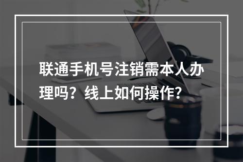 联通手机号注销需本人办理吗？线上如何操作？