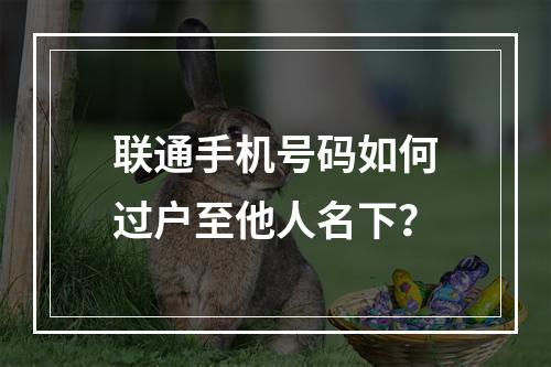 联通手机号码如何过户至他人名下？