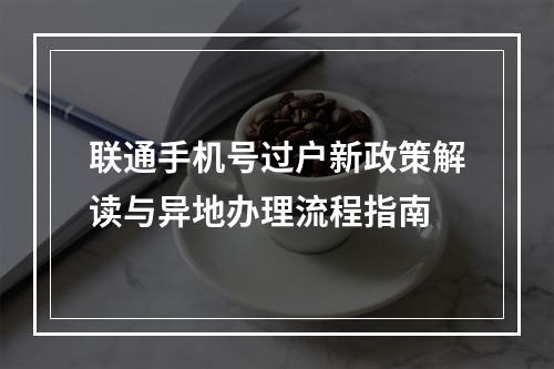 联通手机号过户新政策解读与异地办理流程指南
