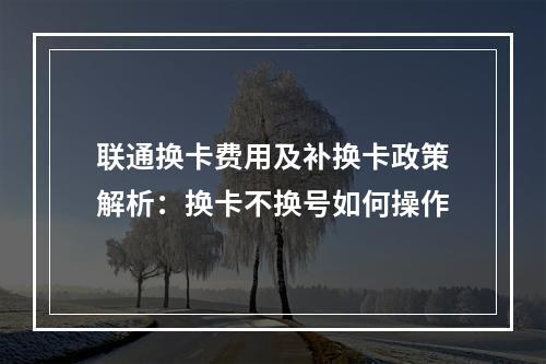 联通换卡费用及补换卡政策解析：换卡不换号如何操作