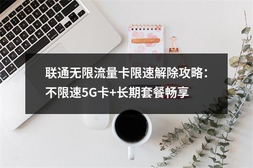 联通无限流量卡限速解除攻略：不限速5G卡+长期套餐畅享