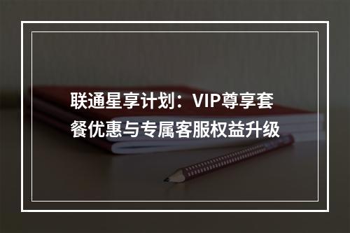 联通星享计划：VIP尊享套餐优惠与专属客服权益升级