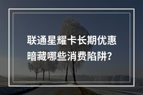 联通星耀卡长期优惠暗藏哪些消费陷阱？
