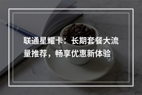 联通星耀卡：长期套餐大流量推荐，畅享优惠新体验