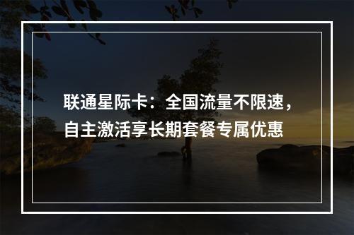 联通星际卡：全国流量不限速，自主激活享长期套餐专属优惠