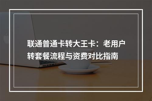 联通普通卡转大王卡：老用户转套餐流程与资费对比指南