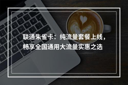 联通朱雀卡：纯流量套餐上线，畅享全国通用大流量实惠之选