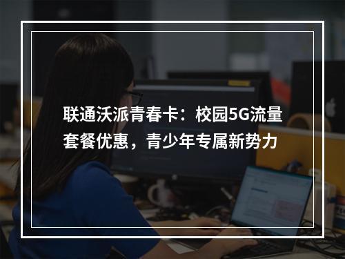 联通沃派青春卡：校园5G流量套餐优惠，青少年专属新势力