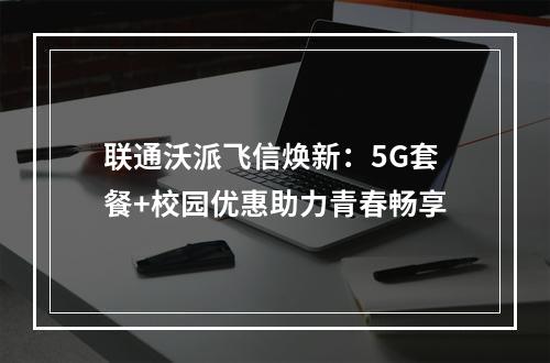 联通沃派飞信焕新：5G套餐+校园优惠助力青春畅享