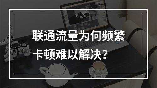 联通流量为何频繁卡顿难以解决？