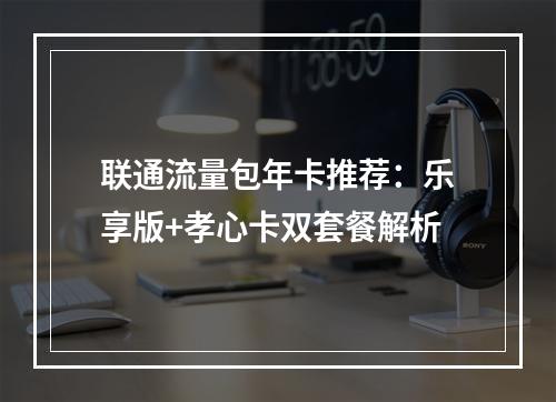 联通流量包年卡推荐：乐享版+孝心卡双套餐解析